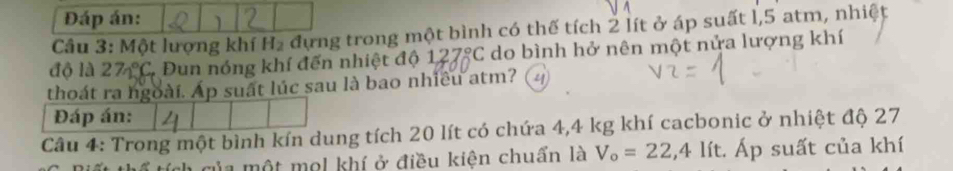 Đáp án: 
Câu 3: Một lượng khí H_2 đựng trong một bình có thế tích 2 lít ở áp suất l, 5 atm, nhiệt 
độ là 27n°C, Đun nóng khí đến nhiệt độ 127°C do bình hở nên một nửa lượng khí 
thoát ra ngoài. Ap suất lúc sau là bao nhiều atm? 
Đáp án: 
Câu 4: Trong một bình kín dung tích 20 lít có chứa 4,4 kg khí cacbonic ở nhiệt độ 27
của một mol khí ở điều kiện chuẩn là V_o=22,4lit. Áp suất của khí