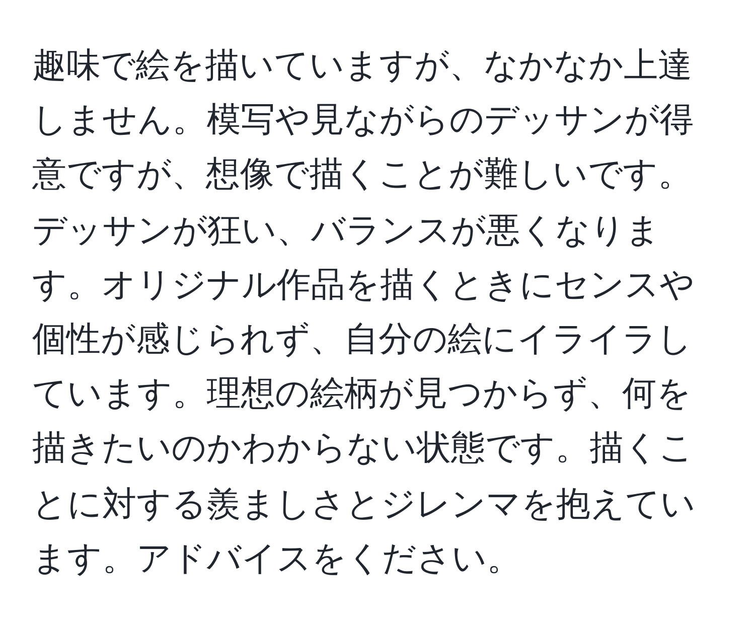 趣味で絵を描いていますが、なかなか上達しません。模写や見ながらのデッサンが得意ですが、想像で描くことが難しいです。デッサンが狂い、バランスが悪くなります。オリジナル作品を描くときにセンスや個性が感じられず、自分の絵にイライラしています。理想の絵柄が見つからず、何を描きたいのかわからない状態です。描くことに対する羨ましさとジレンマを抱えています。アドバイスをください。