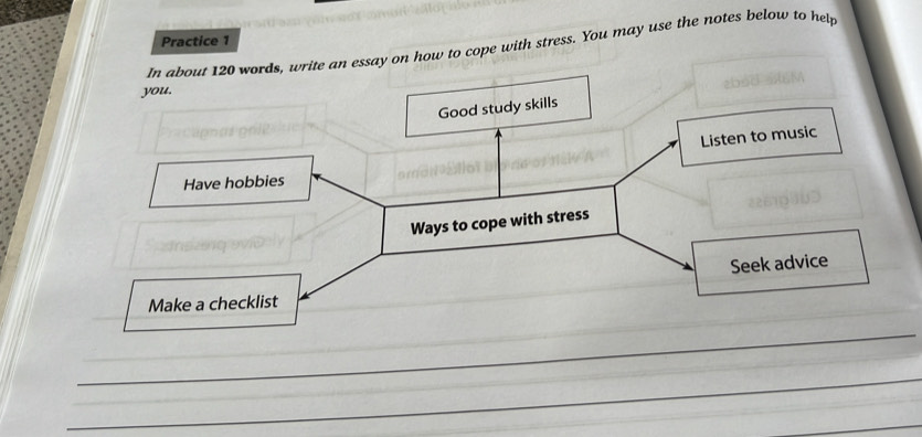 Practice 1 
In about 120 words, write an essay on how to cope with stress. You may use the notes below to help 
you. 
Good study skills 
Listen to music 
Have hobbies 
Ways to cope with stress 
Seek advice 
Make a checklist 
_ 
_ 
_ 
_