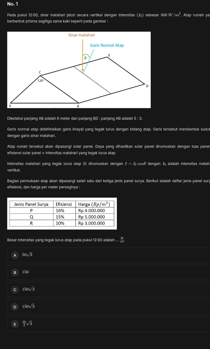 No. 1
Pada pukul 12:00, sinar matahari jatuh secara vertikal dengan intensitas () sebesar 300W/m^2. Atap rumah ya
berbentuk prisma segitiga sama kaki seperti pada gambar :
Diketahui panjang AB adalah 6 meter dan panjang BD : panjang AB adalah 5:3.
Garis normal atap didefinisikan garis khayal yang tegak lurus dengan bidang atap. Garis tersebut membentuk sudut
dengan garis sinar matahari.
Atap rumah tersebut akan dipasangi solar panel. Daya yang dihasilkan solar panel dirumuskan dengan luas panel
efisiensi solar panel × intensitas matahari yang tegak lurus atap
Intensitas matahari yang tegak lurus atap (I) dirumuskan dengan I=I_0 cosθ dengan I adalah intensitas matah
vertikal.
Bagian permukaan atap akan dipasangi salah satu dari ketiga jenis panel surya. Berikut adalah daftar jenis panel sury
efisiensi, dan harga per meter perseginya :
Besar intensitas yang tegak lurus atap pada pukul 12:00 adalah ...  W/m^2 
A 50sqrt(3)
B 150
150sqrt(2)
150sqrt(3)
 50/3 sqrt(3)