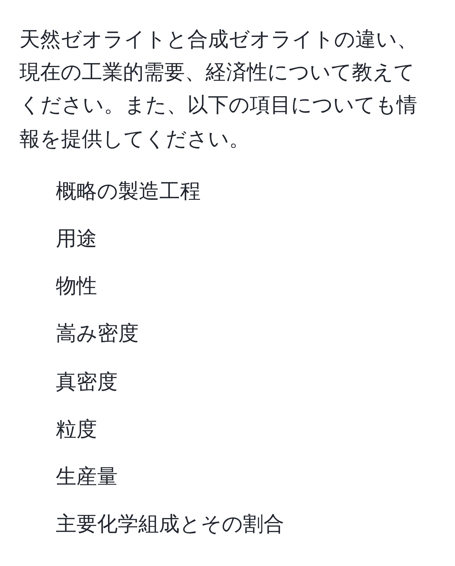 天然ゼオライトと合成ゼオライトの違い、現在の工業的需要、経済性について教えてください。また、以下の項目についても情報を提供してください。  
1. 概略の製造工程  
2. 用途  
3. 物性  
4. 嵩み密度  
5. 真密度  
6. 粒度  
7. 生産量  
8. 主要化学組成とその割合