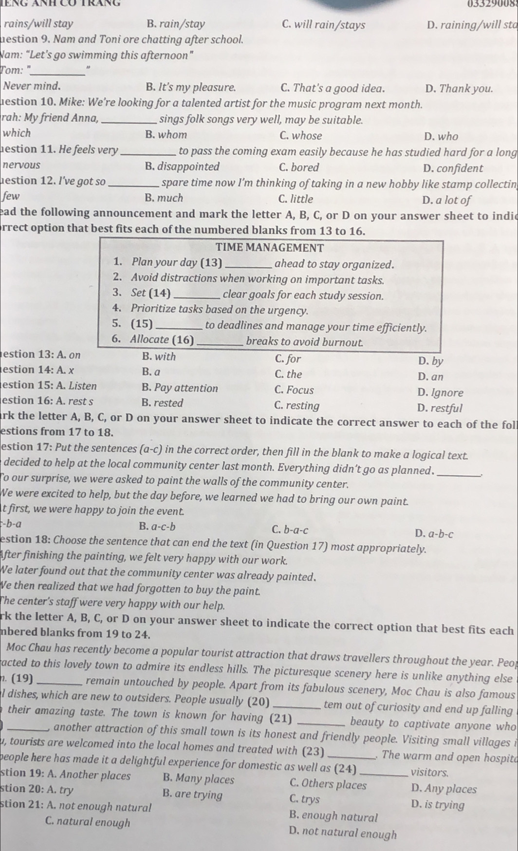 03329008
rains/will stay B. rain/stay C. will rain/stays D. raining/will sta
destion 9. Nam and Toni ore chatting after school.
Nam: “Let's go swimming this afternoon”
Tom: "_ "
Never mind. B. It’s my pleasure. C. That's a good idea. D. Thank you.
uestion 10. Mike: We’re looking for a talented artist for the music program next month.
rah: My friend Anna, _sings folk songs very well, may be suitable.
which B. whom C. whose D. who
estion 11. He feels very_ to pass the coming exam easily because he has studied hard for a long
nervous B. disappointed C. bored D. confident
lestion 12. l've got so_ spare time now I’m thinking of taking in a new hobby like stamp collectin
few B. much C. little D. a lot of
ead the following announcement and mark the letter A, B, C, or D on your answer sheet to indid
orrect option that best fits each of the numbered blanks from 13 to 16.
TIME MANAGEMENT
1. Plan your day (13) _ahead to stay organized.
2. Avoid distractions when working on important tasks.
3. Set (14)_ clear goals for each study session.
4. Prioritize tasks based on the urgency.
5. (15)_  to deadlines and manage your time efficiently.
6. Allocate (16) _breaks to avoid burnout.
estion 13:A. on B. with C. for
D. by
estion 14:A. X B. a C. the
D. an
estion 15:A Listen B. Pay attention C. Focus D. Ignore
estion 16:A. rest s B. rested C. resting D. restful
ark the letter A, B, C, or D on your answer sheet to indicate the correct answer to each of the fol
estions from 17 to 18.
estion 17: Put the sentences (a-c) in the correct order, then fill in the blank to make a logical text
e decided to help at the local community center last month. Everything didn’t go as planned._
To our surprise, we were asked to paint the walls of the community center.
We were excited to help, but the day before, we learned we had to bring our own paint.
t first, we were happy to join the event.
:-b-a
B. a-c-b C. b-a-c D. a-b-c
estion 18: Choose the sentence that can end the text (in Question 17) most appropriately.
After finishing the painting, we felt very happy with our work.
We later found out that the community center was already painted.
We then realized that we had forgotten to buy the paint.
The center’s staff were very happy with our help.
rk the letter A, B, C, or D on your answer sheet to indicate the correct option that best fits each
mbered blanks from 19 to 24.
Moc Chau has recently become a popular tourist attraction that draws travellers throughout the year. Peop
acted to this lovely town to admire its endless hills. The picturesque scenery here is unlike anything else
. (19) _remain untouched by people. Apart from its fabulous scenery, Moc Chau is also famous
l dishes, which are new to outsiders. People usually (20) _tem out of curiosity and end up falling
n their amazing taste. The town is known for having (21) _beauty to captivate anyone who
, another attraction of this small town is its honest and friendly people. Visiting small villages i
u, tourists are welcomed into the local homes and treated with (23) . The warm and open hospita
people here has made it a delightful experience for domestic as well as (24) visitors.
stion 19: A. Another places B. Many places C. Others places D. Any places
stion 20:A. try B. are trying C. trys D. is trying
stion 21:4 A not enough natural B. enough natural
C. natural enough D. not natural enough