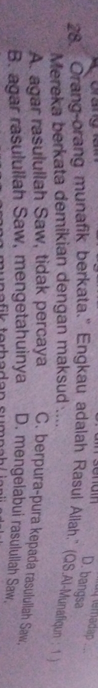 uq temadap .
D. bangsa
28. Orang-orang munafik berkata." Engkau adalah Rasul Allah.'' (QS.Al-Munafiqun : 1 )
Mereka berkata demikian dengan maksud ....
A. agar rasulullah Saw, tidak percaya C. berpura-pura kepada rasulullah Saw,
B. agar rasulullah Saw, mengetahuinya D. mengelabui rasulullah Saw.