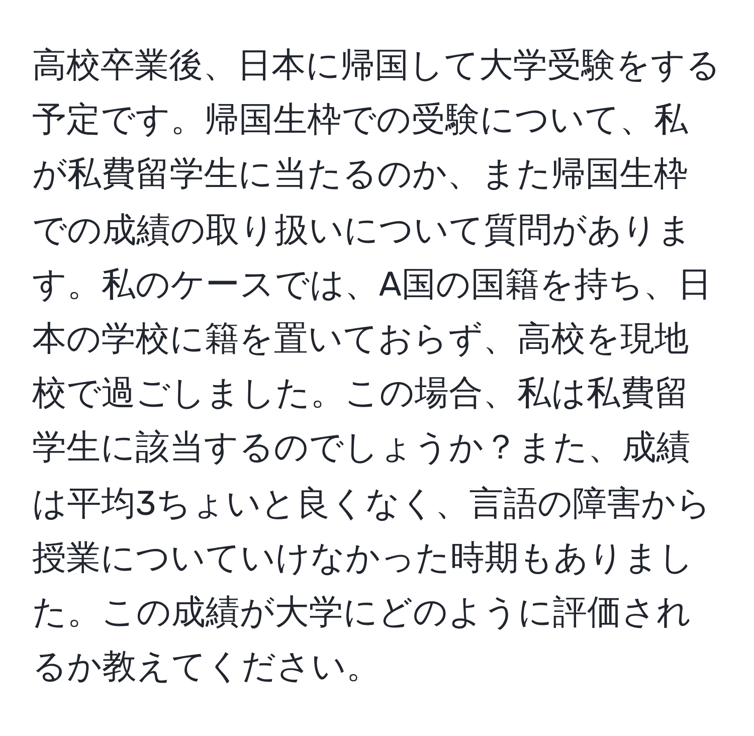 高校卒業後、日本に帰国して大学受験をする予定です。帰国生枠での受験について、私が私費留学生に当たるのか、また帰国生枠での成績の取り扱いについて質問があります。私のケースでは、A国の国籍を持ち、日本の学校に籍を置いておらず、高校を現地校で過ごしました。この場合、私は私費留学生に該当するのでしょうか？また、成績は平均3ちょいと良くなく、言語の障害から授業についていけなかった時期もありました。この成績が大学にどのように評価されるか教えてください。