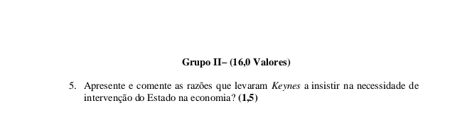 Grupo II- (16,0 Valores) 
5. Apresente e comente as razões que levaram Keynes a insistir na necessidade de 
intervenção do Estado na economia? (1,5)