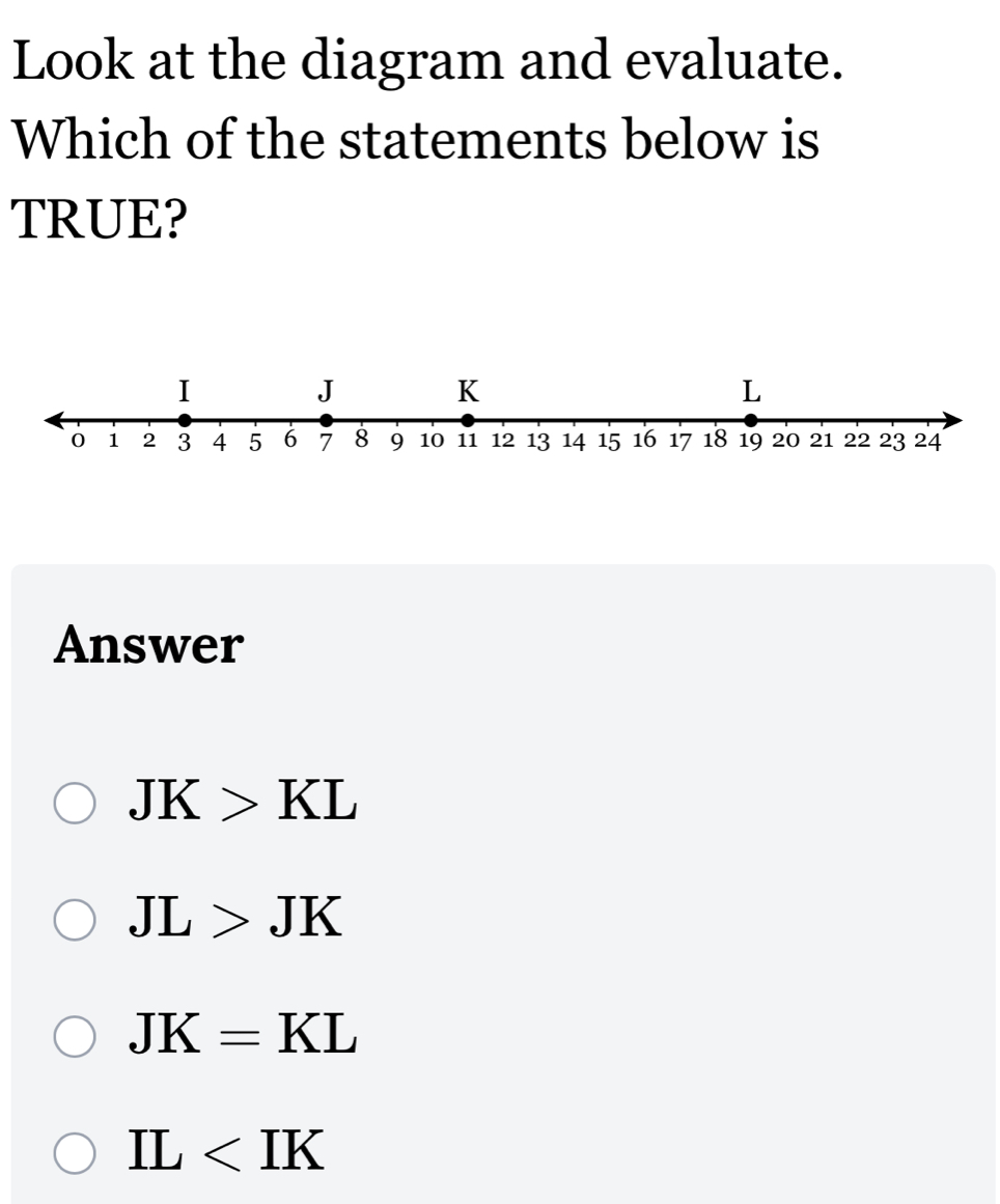 Look at the diagram and evaluate.
Which of the statements below is
TRUE?
Answer
JK>KL
JL>JK
JK=KL
IL