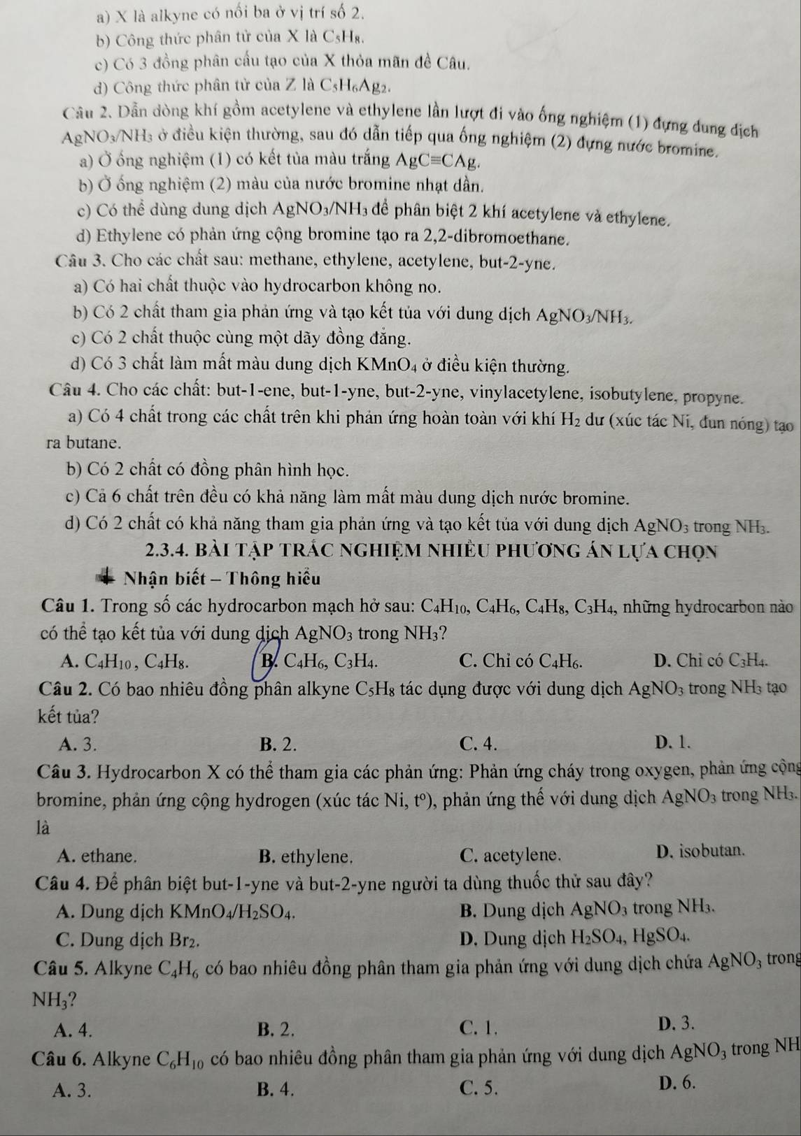 là alkyne có nối ba ở vị trí số 2.
b) Công thức phân tử của X là CsH₈.
c) Có 3 đồng phân cấu tạo của X thỏa mãn đề Câu.
d) Công thức phân tử của Z là C_5H_6 Ag2.
Câu 2. Dẫn dòng khí gồm acetylene và ethylene lần lượt đi vào ống nghiệm (1) đựng dung địch
AgNO_3/NH_3 ở điều kiện thường, sau đó dẫn tiếp qua ống nghiệm (2) đựng nước bromine.
a) Ở ống nghiệm (1) có kết tủa màu trắng AgCequiv CAg.
b) Ở ống nghiệm (2) màu của nước bromine nhạt dần.
c) Có thể dùng dung dịch AgNO_3/NH_3 để phân biệt 2 khí acetylene và ethylene.
d) Ethylene có phản ứng cộng bromine tạo ra 2,2-dibromoethane.
Câu 3. Cho các chất sau: methane, ethylene, acetylene, but-2-yne.
a) Có hai chất thuộc vào hydrocarbon không no.
b) Có 2 chất tham gia phản ứng và tạo kết tủa với dung dịch AgNO_3/NH_3.
c) Có 2 chất thuộc cùng một dãy đồng đẳng.
d) Có 3 chất làm mất màu dung dịch K MnO_4 : ở  điều kiện thường.
Câu 4. Cho các chất: but-1-ene, but-1-yne, but-2-yne, vinylacetylene, isobutylene, propyne.
a) Có 4 chất trong các chất trên khi phản ứng hoàn toàn với khí H_2 dư (xúc tác Ni, đun nóng) tạo
ra butane.
b) Có 2 chất có đồng phân hình học.
c) Cả 6 chất trên đều có khả năng làm mất màu dung dịch nước bromine.
d) Có 2 chất có khả năng tham gia phản ứng và tạo kết tủa với dung địch AgNO_3 trong NH₃.
2.3.4. bài tập trắc nghiệm nhiều phương án lựa chọn
Nhận biết - Thông hiểu
Câu 1. Trong số các hydrocarbon mạch hở sau: C_4H_10,C_4H_6,C_4H_8,C_3H_4 ,, những hydrocarbon nào
có thể tạo kết tủa với dung dịch AgNO_3 trong NH_3
A. C_4H_10,C_4H_8. B. C_4H_6,C_3H_4. C. Chỉ có C_4H_6 D. Chỉ có C₃H₄.
Câu 2. Có bao nhiêu đồng phân alkyne C_5H_8 tác dụng được với dung dịch AgNO_3 trong NH₃ tạo
kết tủa?
A. 3. B. 2. C. 4. D. 1.
Câu 3. Hydrocarbon X có thể tham gia các phản ứng: Phản ứng cháy trong oxygen, phản ứng cộng
bromine, phản ứng cộng hydrogen (xúc tác Ni,t^o) , phản ứng thế với dung dịch AgNO_3 trong NH₃.
là
A. ethane. B. ethylene. C. acetylene. D. isobutan.
Câu 4. Để phân biệt but-1-yne và but-2-yne người ta dùng thuốc thử sau đây?
A. Dung dịch KMnO_4/H_2SO_4. B. Dung dịch AgNO_3 trong NH₃.
C. Dung dịch Br₂. D. Dung dịch H_2SO_4,HgSO_4.
Câu 5. Alkyne C_4H_6 có bao nhiêu đồng phân tham gia phản ứng với dung dịch chứa AgNO_3 trong
NH_3
A. 4. B. 2. C. 1. D. 3.
Câu 6. Alkyne C_6H_10 có bao nhiêu đồng phân tham gia phản ứng với dung dịch AgNO_3 trong NH
A. 3. B. 4. C. 5.
D. 6.