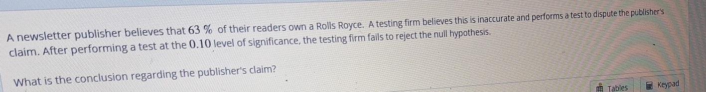 A newsletter publisher believes that 63 % of their readers own a Rolls Royce. A testing firm believes this is inaccurate and performs a test to dispute the publisher's 
claim. After performing a test at the 0.10 level of significance, the testing firm fails to reject the null hypothesis. 
What is the conclusion regarding the publisher's claim? 
Tables Keypad