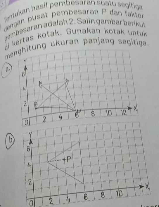 Tentukan hasil pembesaran suatu segitiga 
dengan pusat pembesaran P dan faktor 
pembesaran adalah 2. Salin gambar berikut 
di kertas kotak. Gunakan kotak untuk 
menghitung ukuran panjang segitiga. 
a.