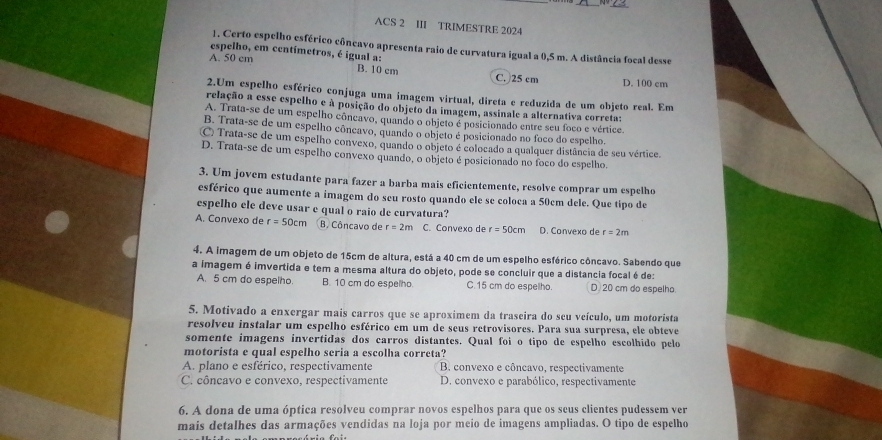 ACS 2 III TRIMESTRE 2024
1. Certo espelho esférico côneavo apresenta raio de curvatura igual a 0,5 m. A distância focal desse
espelho, em centímetros, é igual a:
A. 50 cm
B. 10 cm C.)25 cm D. 100 cm
2.Um espelho esférico conjuga uma imagem virtual, direta e reduzida de um objeto real. Em
relação a esse espelho e à posição do objeto da imagem, assinale a alternativa correta:
A. Trata-se de um espelho côncavo, quando o objeto é posicionado entre seu foco e vértice.
B. Trata-se de um espelho côncavo, quando o objeto é posicionado no foco do espelho.
C Trata-se de um espelho convexo, quando o objeto é colocado a qualquer distância de seu vértice.
D. Trata-se de um espelho convexo quando, o objeto é posicionado no foco do espelho,
3. Um jovem estudante para fazer a barba mais eficientemente, resolve comprar um espelho
esférico que aumente a imagem do seu rosto quando ele se coloca a 50cm dele. Que tipo de
espelho ele deve usar e qual o raio de curvatura?
A. Convexo de r=50cm B. Côncavo de r=2m C. Convexo de r=50cm D. Convexo de r=2m
4. A imagem de um objeto de 15cm de altura, está a 40 cm de um espelho esférico côncavo. Sabendo que
a imagem é imvertida e tem a mesma altura do objeto, pode se concluir que a distancia focal é de:
A. 5 cm do espelho B. 10 cm do espelho C.15 cm do espelho. D 20 cm do espelho.
5. Motivado a enxergar mais carros que se aproximem da traseira do seu veículo, um motorista
resolveu instalar um espelho esférico em um de seus retrovisores. Para sua surpresa, ele obteve
somente imagens invertidas dos carros distantes. Qual foi o tipo de espelho escolhido pelo
motorista e qual espelho seria a escolha correta?
A. plano e esférico, respectivamente B. convexo e côncavo, respectivamente
C. côncavo e convexo, respectivamente D. convexo e parabólico, respectivamente
6. A dona de uma óptica resolveu comprar novos espelhos para que os seus clientes pudessem ver
mais detalhes das armações vendidas na loja por meio de imagens ampliadas. O tipo de espelho