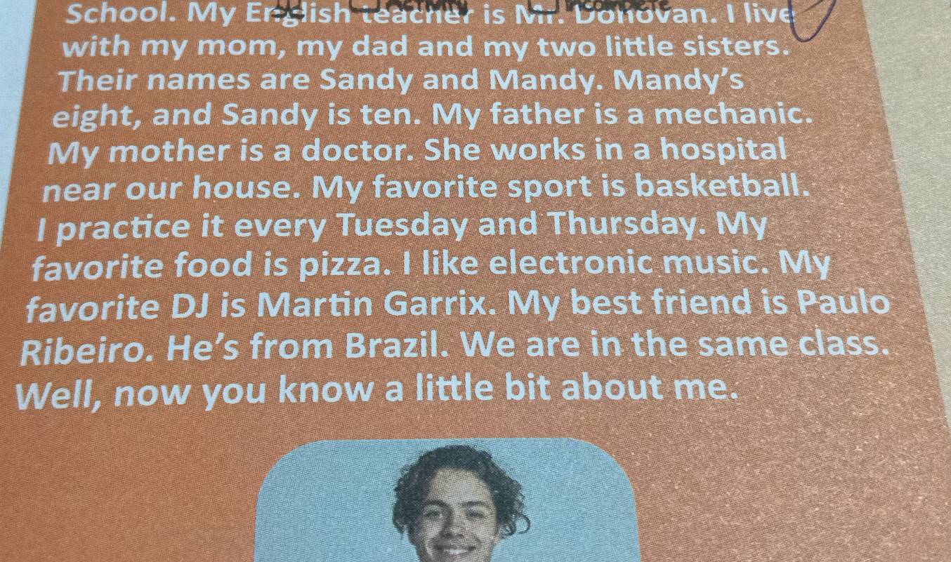 School. My English teacher is Mr. Donovan. I live 
with my mom, my dad and my two little sisters. 
Their names are Sandy and Mandy. Mandy's 
eight, and Sandy is ten. My father is a mechanic. 
My mother is a doctor. She works in a hospital 
near our house. My favorite sport is basketball. 
I practice it every Tuesday and Thursday. My 
favorite food is pizza. I like electronic music. My 
favorite DJ is Martin Garrix. My best friend is Paulo 
Ribeiro. He’s from Brazil. We are in the same class. 
Well, now you know a little bit about me.