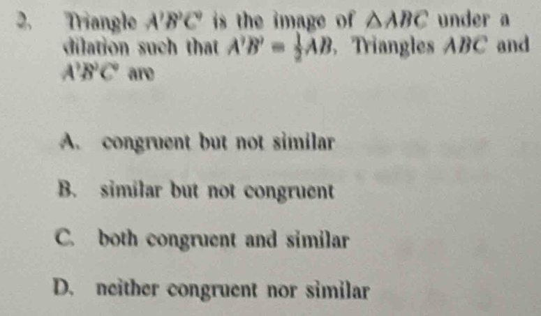 2, Triangle A'B'C' is the image of △ ABC under a
dilation such that A'B'= 1/2 AB Triangles ABC and
A^3B^2C° are
A. congruent but not similar
B. similar but not congruent
C. both congruent and similar
D. neither congruent nor similar