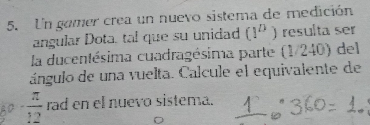 Un gomer crea un nuevo sistema de medición 
angular Dota. tal que su unidad (1^0) resulta ser 
la ducentésima cuadragésima parte (1/240) del 
ángulo de una vuelta. Calcule el equivalente de
80- π /12  rad en el nuevo sistema.