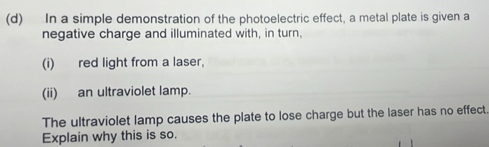 In a simple demonstration of the photoelectric effect, a metal plate is given a 
negative charge and illuminated with, in turn, 
(i) red light from a laser, 
(ii) an ultraviolet lamp. 
The ultraviolet lamp causes the plate to lose charge but the laser has no effect. 
Explain why this is so.