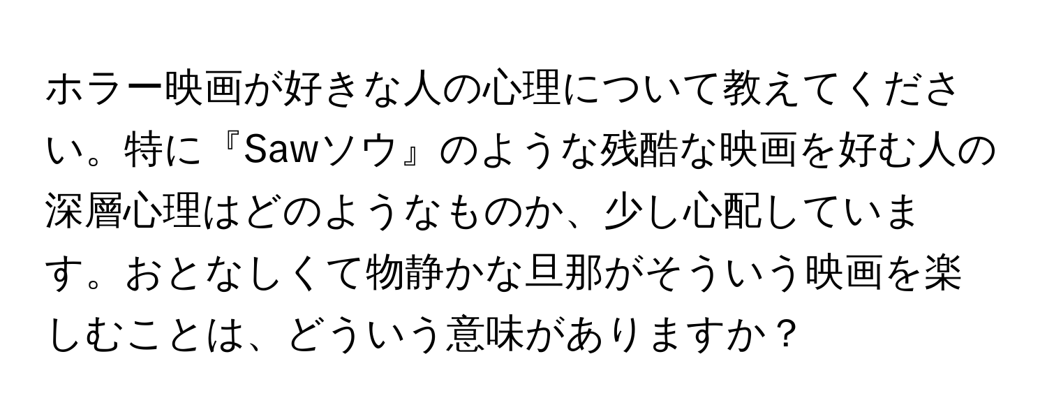 ホラー映画が好きな人の心理について教えてください。特に『Sawソウ』のような残酷な映画を好む人の深層心理はどのようなものか、少し心配しています。おとなしくて物静かな旦那がそういう映画を楽しむことは、どういう意味がありますか？