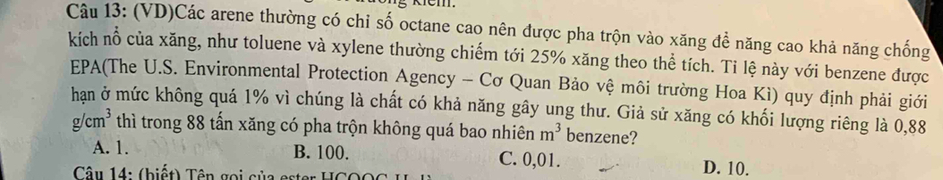 Kem.
Câu 13: (VD)Các arene thường có chỉ số octane cao nên được pha trộn vào xăng để năng cao khả năng chống
kích nổ của xăng, như toluene và xylene thường chiếm tới 25% xăng theo thể tích. Ti lệ này với benzene được
EPA(The U.S. Environmental Protection Agency - Cơ Quan Bảo vệ môi trường Hoa Kì) quy định phải giới
hạn ở mức không quá 1% vì chúng là chất có khả năng gây ung thư. Giả sử xăng có khối lượng riêng là 0,88
g/cm^3 thì trong 88 tấn xăng có pha trộn không quá bao nhiên m^3 benzene?
A. 1. B. 100. C. 0,01. D. 10.
Câu 14: (biết) Tên gọi của ester