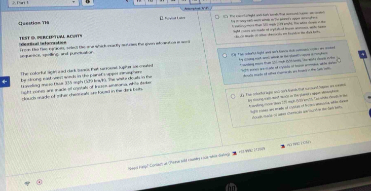 Artempted: 2/121
Question 116 * Revisit Later (C) The colorful light and dark bands that surround luprter are ceated
by strong east-west winds in the planet's upper stmouphere.
TEST D. PERCEPTUAL ACUITY traveling more than 335 mph (539 kn/h). The white clouds in the
Identical Information light zones are made of crystals of Trozen ammonia, while dark
From the five options, select the one which exactly matches the given information in word clauds made of other chemicals are found in the dark bet.
sequence, spelling, and punctuation.
by strong east-west winds in the planet's opper atmosphere
The colorful light and dark bands that surround Jupiter are created (D) The colorful light and dark bands that surround lupiter are craeed
← by strong east-west winds in the planet's upper atmosphere traveling more than 335 mph (539 kmh). The whire clouds in the g
light zones are made of crystals of frozen ammonia, while darker light zones are made of crystals of frozen amesonia, while darkn
traveling more than 335 mph (539 km/h). The white clouds in the
clouds made of other chemicals are found in the dark belts. clouds made of other chemicals are found in the dark belts.
(E) The colorful light and dark bands that surround hupiter are created
by strong east-west winds in the planet's upper atmosphere
traveling more than 335 mph (539 km/h). The white clouds in the
light zones are made of crystals of frozen ammonia, while darker
clouds made of other chemicals are found in the dark beits.
Need Help? Contact us (Please add country code while dialing) +63 9992 212609 +63 9992 212621