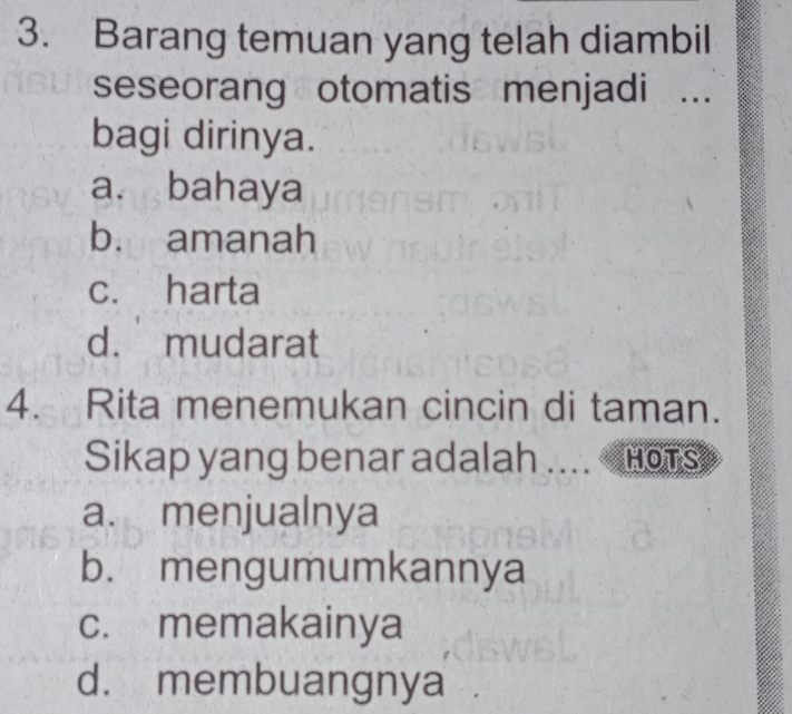 Barang temuan yang telah diambil
seseorang otomatis menjadi ...
bagi dirinya.
a. bahaya
b. amanah
c. harta
d. mudarat
4. Rita menemukan cincin di taman.
Sikap yang benar adalah .... HOTS
a. menjualnya
b. mengumumkannya
c. memakainya
d. membuangnya