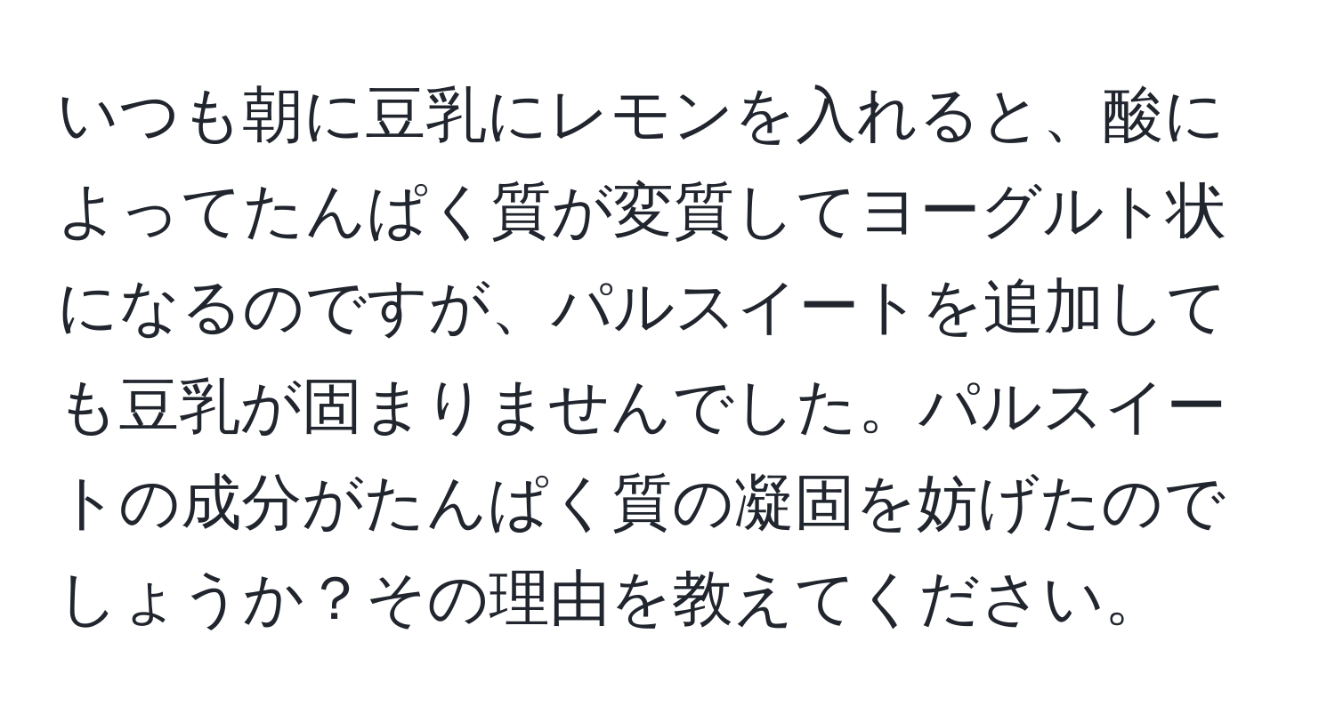 いつも朝に豆乳にレモンを入れると、酸によってたんぱく質が変質してヨーグルト状になるのですが、パルスイートを追加しても豆乳が固まりませんでした。パルスイートの成分がたんぱく質の凝固を妨げたのでしょうか？その理由を教えてください。