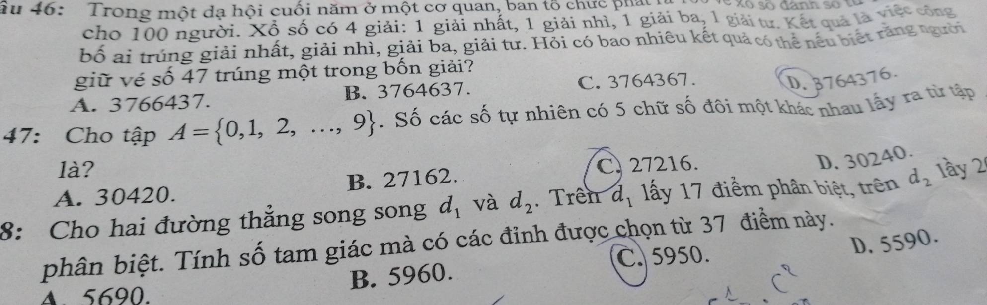 ầu 46: Trong một dạ hội cuối năm ở một cơ quan, ban tô chực phay ta S xo só đanh so t u 
cho 100 người. Xổ số có 4 giải: 1 giải nhất, 1 giải nhì, 1 giải ba, 1 giải tư. Kết quả là việt công
bố ai trúng giải nhất, giải nhì, giải ba, giải tư. Hỏi có bao nhiêu kết quả có thể nếu biết răng người
giữ vé số 47 trúng một trong bốn giải?
C. 3764367. D. 3764376
A. 3766437. B. 3764637.
47: Cho tập A= 0,1,2,...,9. Số các số tự nhiên có 5 chữ số đôi một khác nhau lấy ra từ tập
là?
C. 27216.
D. 30240.
A. 30420. B. 27162.
8: Cho hai đường thẳng song song d_1 và d_2. Trên d_1 lấy 17 điểm phân biệt, trên d_2 1ầy 2
phân biệt. Tính số tam giác mà có các đỉnh được chọn từ 37 điểm này.
C. 5950.
D. 5590.
A. 5690. B. 5960.