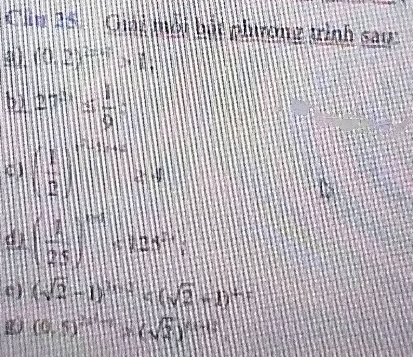 Giải môi bắt phương trình sau: 
a) (0,2)^2x+1>1; 
b) 27^(5s)≤slant  1/9 ; 
C) ( 1/2 )^x+1+x≥ 4
d) ( 1/25 )^x+1<125^(2x) : 
c ) (sqrt(2)-1)^n-1
g (0.5)^2x+1>(sqrt(2))^4x+2.