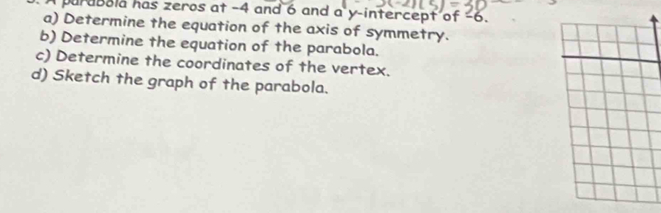 A purabola has zeros at -4 and 6 and a y-intercept of -6. 
a) Determine the equation of the axis of symmetry. 
b) Determine the equation of the parabola. 
c) Determine the coordinates of the vertex. 
d) Sketch the graph of the parabola.