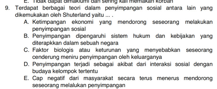 E. Tdak dapät dimakiumi đan sering kall memakan korban
9. Terdapat berbagai teori dalam penyimpangan sosial antara lain yang
dikemukakan oleh Shuterland yaitu ... .
A. Ketimpangan ekonomi yang mendorong seseorang melakukan
penyimpangan sosial
B. Penyimpangan dipengaruhi sistem hukum dan kebijakan yang
diterapkkan dalam sebuah negara
C. Faktor biologis atau keturunan yang menyebabkan seseorang
cenderung meniru penyimpangan oleh keluarganya
D. Penyimpangan terjadi sebagai akibat dari interaksi sosial dengan
budaya kelompok tertentu
E. Cap negatif dari masyarakat secara terus menerus mendorong
seseorang melalukan penyimpangan