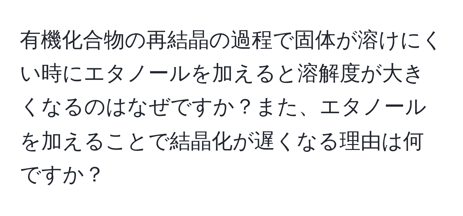 有機化合物の再結晶の過程で固体が溶けにくい時にエタノールを加えると溶解度が大きくなるのはなぜですか？また、エタノールを加えることで結晶化が遅くなる理由は何ですか？