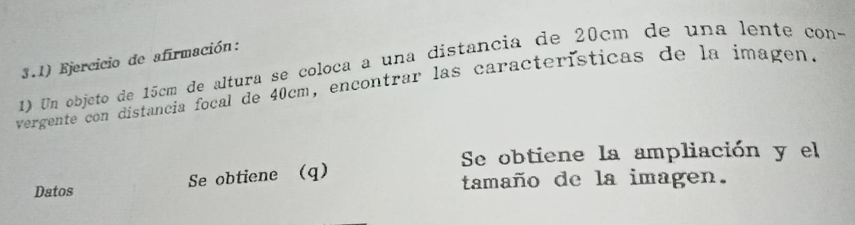 3.1) Ejercicio de afirmación: 
1) Un objeto de 15cm de altura se coloca a una distancia de 20cm de una lente con- 
vergente con distancia focal de 40cm, encontrar las características de la imagen. 
Se obtiene la ampliación y el 
Datos Se obtiene (q) 
tamaño de la imagen.