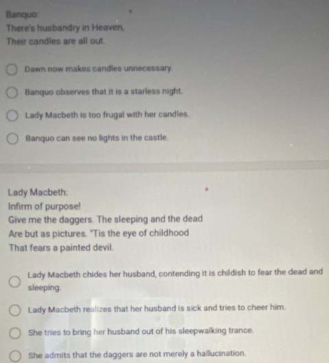 Banquo: 
There's husbandry in Heaven, 
Their candles are all out. 
Dawn now makes candles unnecessary. 
Banquo observes that it is a starless night. 
Lady Macbeth is too frugal with her candles. 
Banquo can see no lights in the castle. 
Lady Macbeth: 
Infirm of purpose! 
Give me the daggers. The sleeping and the dead 
Are but as pictures. "Tis the eye of childhood 
That fears a painted devil. 
Lady Macbeth chides her husband, contending it is childish to fear the dead and 
sleeping. 
Lady Macbeth realizes that her husband is sick and tries to cheer him. 
She tries to bring her husband out of his sleepwalking trance. 
She admits that the daggers are not merely a hallucination.