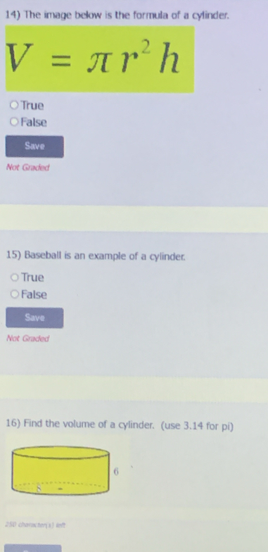 The image below is the formula of a cylinder.
V=π r^2h
True
False
Save
Not Graded
15) Baseball is an example of a cylinder.
True
False
Save
Not Graded
16) Find the volume of a cylinder. (use 3.14 for pi)
250 character(s) left