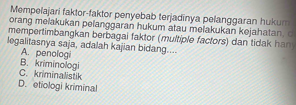 Mempelajari faktor-faktor penyebab terjadinya pelanggaran hukum
orang melakukan pelanggaran hukum atau melakukan kejahatan, c
mempertimbangkan berbagai faktor (multiple factors) dan tidak han)
legalitasnya saja, adalah kajian bidang....
A. penologi
B. kriminologi
C. kriminalistik
D. etiologi kriminal