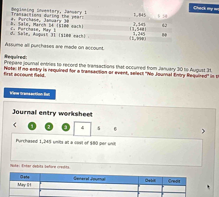 Check my w 
Beginning inventory, January 1 
Transactions during the year : 1,845 $ 50
a. Purchase, January 30 
b. Sale, March 14 ($100 each) (1,540) 2, 545 62 
c. Purchase, May 1 1,245 80 
d. Sale, August 31  $100 each) . (1,990)
Assume all purchases are made on account. 
Required: 
Prepare journal entries to record the transactions that occurred from January 30 to August 31. 
Note: If no entry is required for a transaction or event, select "No Journal Entry Required" in th 
first account field. 
View transaction list 
Journal entry worksheet
1 2 3 4 5 6
Purchased 1,245 units at a cost of $80 per unit 
Note: Enter debits before credits.