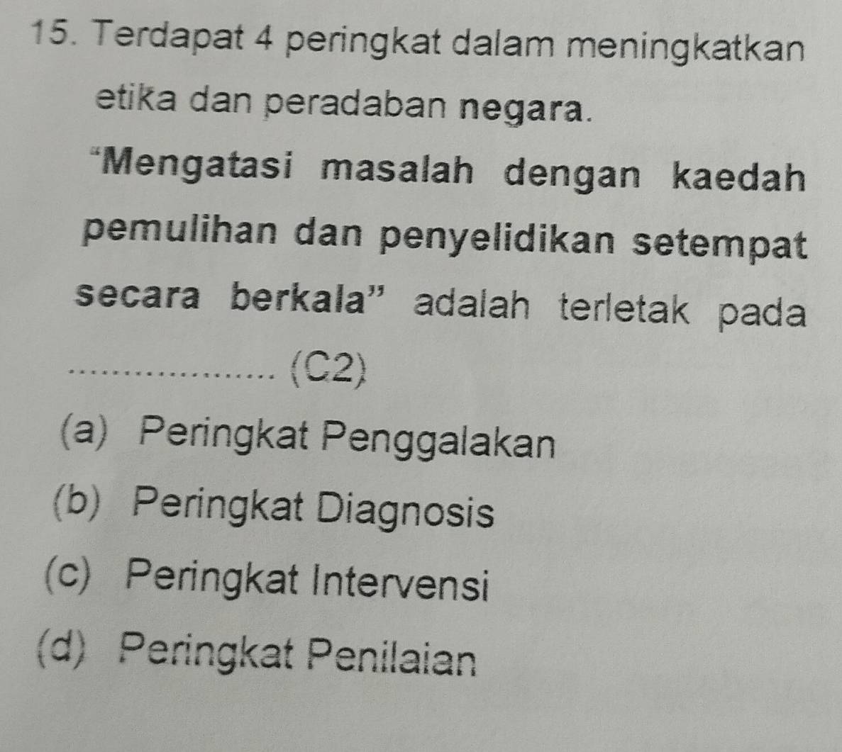 Terdapat 4 peringkat dalam meningkatkan
etika dan peradaban negara.
*Mengatasi masalah dengan kaedah
pemulihan dan penyelidikan setempat
secara berkala” adalah terletak pada
_(C2)
(a) Peringkat Penggalakan
(b) Peringkat Diagnosis
(c) Peringkat Intervensi
(d) Peringkat Penilaian