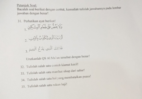 Petunjuk Soal: 
Bacalah soal berikut dengan cermat, kemudian tulislah jawabannya pada lembar 
jawaban dengan benar! 
31. Perhatikan ayat berikut! 
1. 
2. 
3. 
Urutkanlah QS Al Mañun tersebut dengan benar! 
32. Tulislah salah satu contoh kiamat kecil! 
33. Tulislah salah satu manfaat sikap dari sabar! 
34. Tulislah salah satu hal yang membatalkan puasa! 
35. Tulislah salah satu rukun haji!