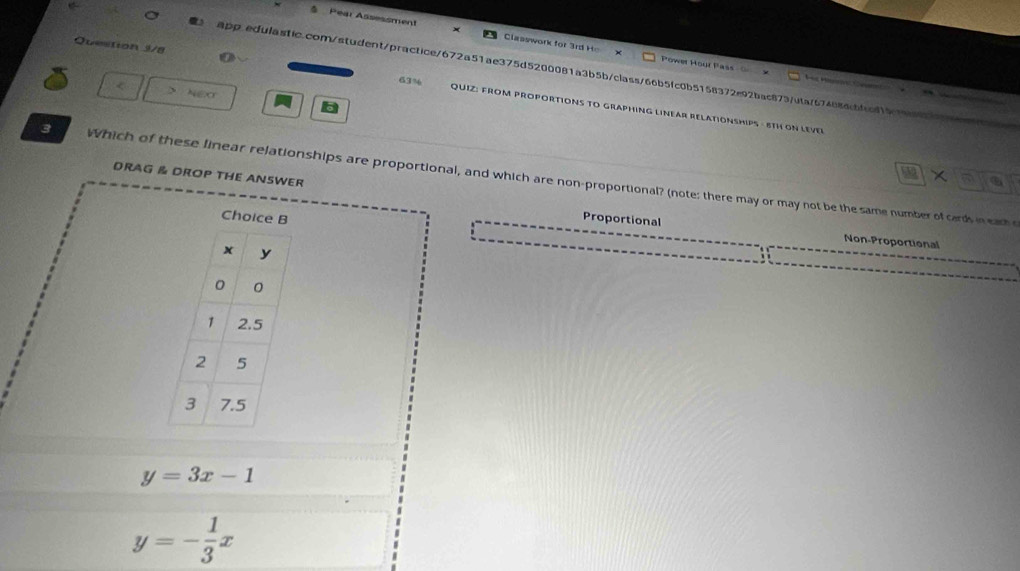 Pear Assessment Clasywork for 3 rd He 
Power Hour Pass 
app.edulasfic.com/student/practice/672a51ae375d5200081a3b5b/class/66b5fc0b5158372e92bac873/utaf674886cbfac8151
Question 3/8 63% QUIZ: FROM PROPORTIONS TO GRAPHING LINEAR RELATIONSHIPS - 8TH ON LEVER
> NEX
X 
3 Which of these linear relationships are proportional, and which are non-proportional? (note: there may or may not be the same number of cards in eah e
DRAG & DROP THE ANSWER Proportional
Non-Proportional
y=3x-1
y=- 1/3 x