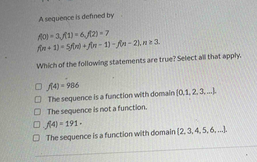 A sequence is defned by .
f(0)=3, f(1)=6, f(2)=7
f(n+1)=5f(n)+f(n-1)-f(n-2), n≥ 3. 
Which of the following statements are true? Select all that apply.
f(4)=986
The sequence is a function with domain  0,1,2,3,....
The sequence is not a function.
f(4)=191·
The sequence is a function with domain   2,3,4,5,6,....