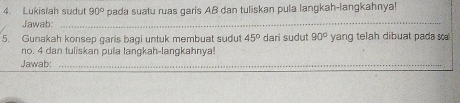 Lukislah sudut 90° pada suatu ruas garis AB dan tuliskan pula langkah-langkahnya! 
Jawab: 
_ 
5. Gunakah konsep garis bagi untuk membuat sudut 45° dari sudut 90° yang telah dibuat pada soal 
no. 4 dan tuliskan pula langkah-langkahnya! 
Jawab:_