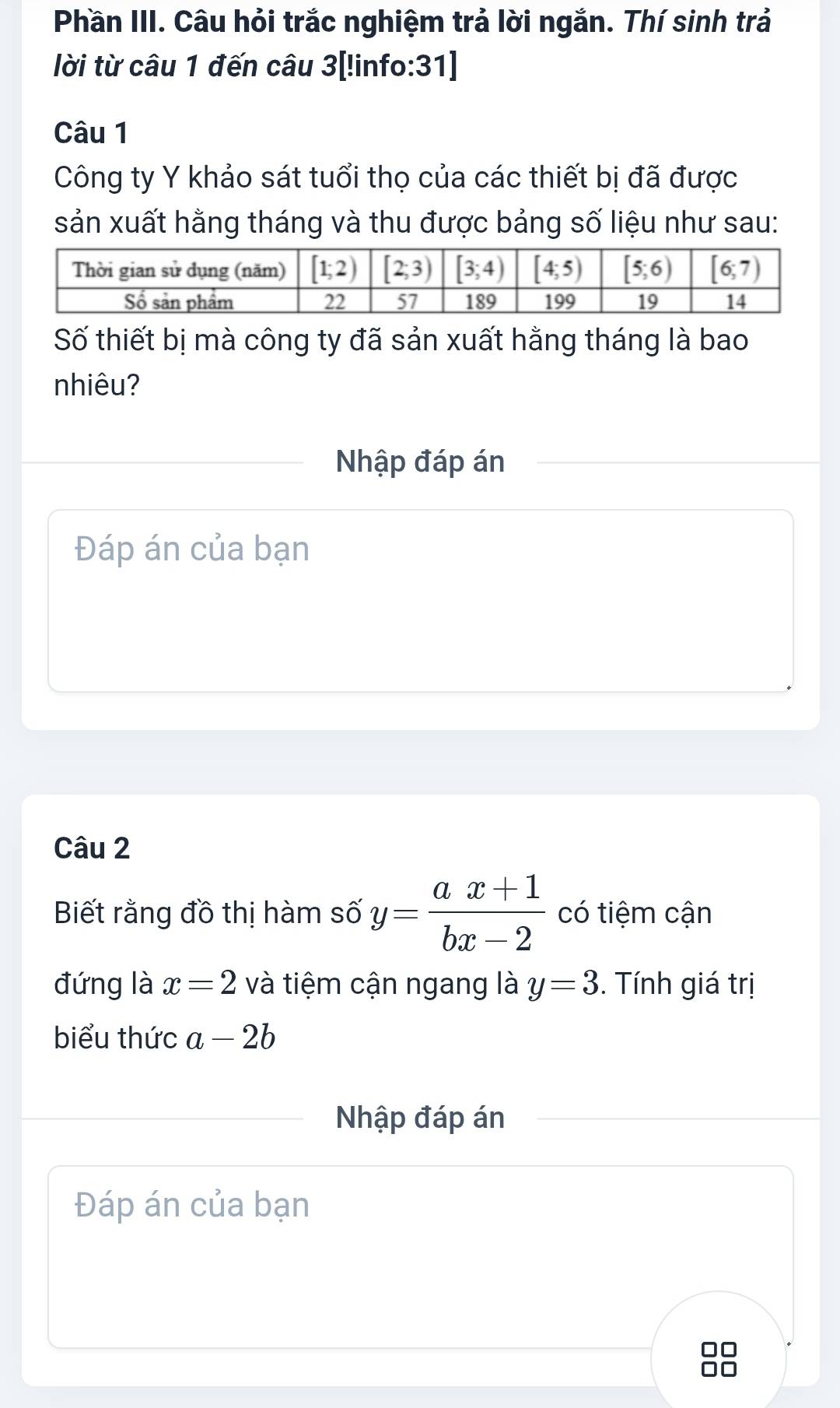 Phần III. Câu hỏi trắc nghiệm trả lời ngắn. Thí sinh trả
lời từ câu 1 đến câu 3[!info:31]
Câu 1
Công ty Y khảo sát tuổi thọ của các thiết bị đã được
sản xuất hằng tháng và thu được bảng số liệu như sau:
Số thiết bị mà công ty đã sản xuất hằng tháng là bao
nhiêu?
Nhập đáp án
Đáp án của bạn
Câu 2
Biết rằng đồ thị hàm số y= (ax+1)/bx-2  có tiệm cận
đứng là x=2 và tiệm cận ngang là y=3. Tính giá trị
biểu thức a-2b
Nhập đáp án
Đáp án của bạn
□□
□□