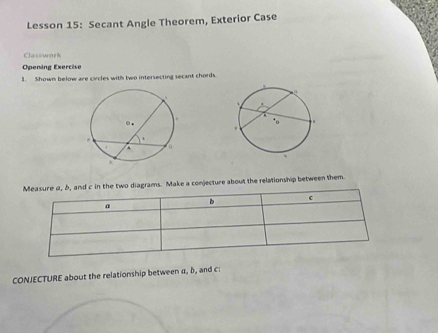 Lesson 15: Secant Angle Theorem, Exterior Case 
Classwork 
Opening Exercise 
1. Shown below are circles with two intersecting secant chords. 
Measure α, b, and c in the two diagrams. Make a conjecture about the relationship between them
c
a
b
CONJECTURE about the relationship between α, b, and c :