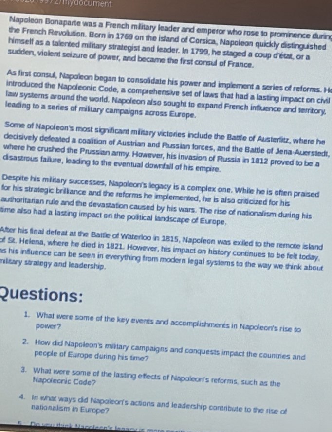 19972/mydocument 
Napoleon Bonaparte was a French military leader and emperor who rose to prominence during 
the French Revolution. Born in 1769 on the island of Corsica, Napoleon quickly distinguished 
himself as a talented military strategist and leader. In 1799, he staged a coup d'état, or a 
sudden, violent seizure of power, and became the first consul of France. 
As first consul, Napoleon began to consolidate his power and implement a series of reforms. He 
introduced the Napoleonic Code, a comprehensive set of laws that had a lasting impact on civil 
law systems around the world. Napoleon also sought to expand French influence and territory, 
leading to a series of military campaigns across Europe. 
Some of Napoleon's most significant military victories include the Bable of Austerlitz, where he 
decisively defeated a coaltion of Austrian and Russian forces, and the Battle of Jena-Auerstedt, 
where he crushed the Prussian army. However, his irvasion of Russia in 1812 proved to be a 
disastrous failure, leading to the eventual downfall of his empire. 
Despite his military successes, Napoleon's legacy is a complex one. While he is often praised 
for his strategic brilliance and the reforms he implemented, he is also criticized for his 
authoritarian rule and the devastation caused by his wars. The rise of nationalism during his 
time also had a lasting impact on the political landscape of Europe. 
After his final defeat at the Battle of Waterloo in 1815, Napoleon was exiled to the remote island 
of St. Helena, where he died in 1821. However, his impact on history continues to be felt today. 
as his influence can be seen in everything from modern legal systems to the way we think about 
military strategy and leadership. 
Questions: 
1. What were some of the key events and accomplishmeres in Napoleon's rise to 
power ? 
2. How did Napoleon's mitary campaigns and conquests impact the countries and 
people of Europe during his time? 
3. What were some of the lasting effects of Napoleon's reforms, such as the 
Napoleonic Code? 
4. In what ways clid Napoleon's actions and leadership contribute to the rise of 
nationalism in Europe?