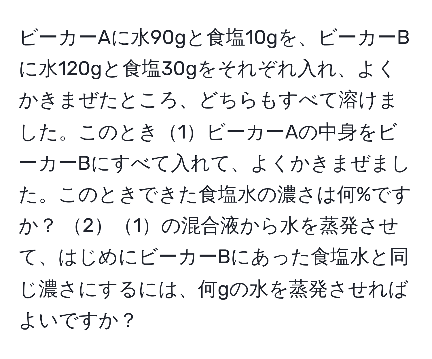 ビーカーAに水90gと食塩10gを、ビーカーBに水120gと食塩30gをそれぞれ入れ、よくかきまぜたところ、どちらもすべて溶けました。このとき1ビーカーAの中身をビーカーBにすべて入れて、よくかきまぜました。このときできた食塩水の濃さは何%ですか？ 21の混合液から水を蒸発させて、はじめにビーカーBにあった食塩水と同じ濃さにするには、何gの水を蒸発させればよいですか？