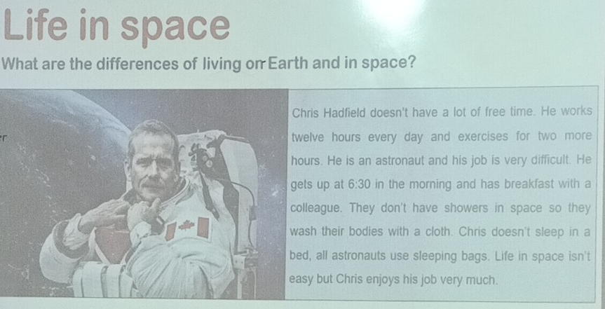 Life in space
What are the differences of living on Earth and in space?
Hadfield doesn't have a lot of free time. He works
re hours every day and exercises for two more. He is an astronaut and his job is very difficult. He
up at 6:30 in the morning and has breakfast with a
gue. They don't have showers in space so they
their bodies with a cloth. Chris doesn't sleep in a
all astronauts use sleeping bags. Life in space isn't
but Chris enjoys his job very much.