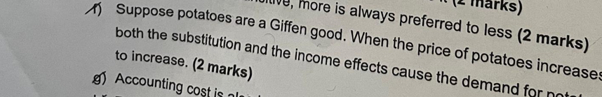 (2 märks) 
ive, more is always preferred to less (2 marks) 
Suppose potatoes are a Giffen good. When the price of potatoes increase 
both the substitution and the income effects cause the demand for no 
to increase. (2 marks) 
Accounting cost i