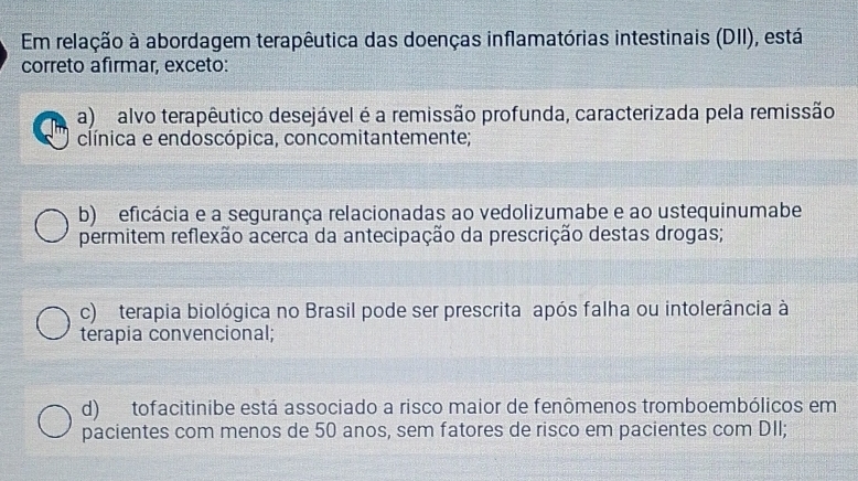 Em relação à abordagem terapêutica das doenças inflamatórias intestinais (DII), está
correto afırmar, exceto:
a) alvo terapêutico desejável é a remissão profunda, caracterizada pela remissão
clínica e endoscópica, concomitantemente;
b) eficácia e a segurança relacionadas ao vedolizumabe e ao ustequinumabe
permitem reflexão acerca da antecipação da prescrição destas drogas;
c) terapia biológica no Brasil pode ser prescrita após falha ou intolerância à
terapia convencional;
d) tofacitinibe está associado a risco maior de fenômenos tromboembólicos em
pacientes com menos de 50 anos, sem fatores de risco em pacientes com DII;