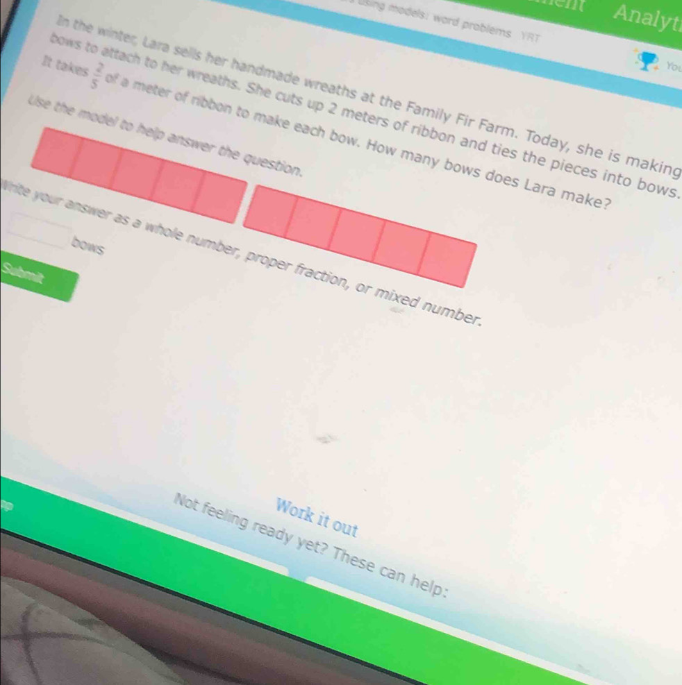 Analyt 
using models: word problems YRT 
You 
n the winter, Lara sells her handmade wreaths at the Family Fir Farm. Today, she is makin 
nows to attach to her wreaths. She cuts up 2 meters of ribbon and ties the pieces into bows 
It takes  2/5  f a meter of ribbon to make each bow. How many bows does Lara make 
Use the model to help answer the question 
bows 
rite your answer as a whole number, proper fraction, or mixed number 
Submit 
Work it out 
Not feeling ready yet? These can help