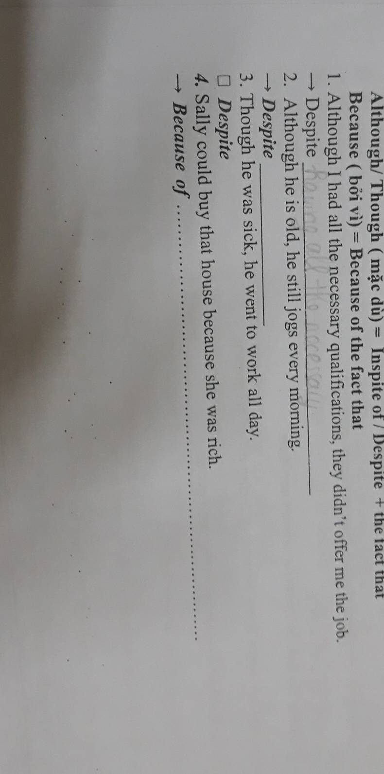 Although/ Though ( mặc dù) = Inspite of / Despite + the fact that 
Because ( bởi vì) = Because of the fact that 
1. Although I had all the necessary qualifications, they didn’t offer me the job. 
→ Despite_ 
2. Although he is old, he still jogs every morning. 
→ Despite_ 
3. Though he was sick, he went to work all day. 
* Despite 
_ 
4. Sally could buy that house because she was rich. 
Because of