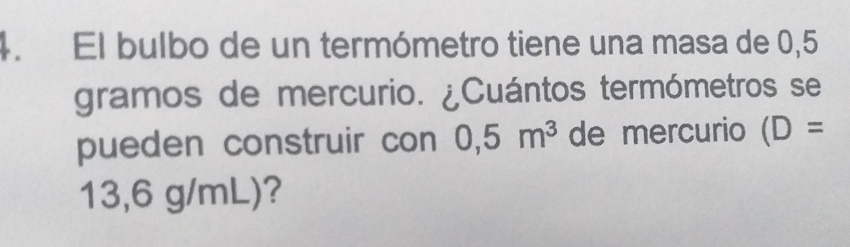 El bulbo de un termómetro tiene una masa de 0,5
gramos de mercurio. ¿Cuántos termómetros se 
pueden construir con 0,5m^3 de mercurio (D=
13,6 g/mL)?