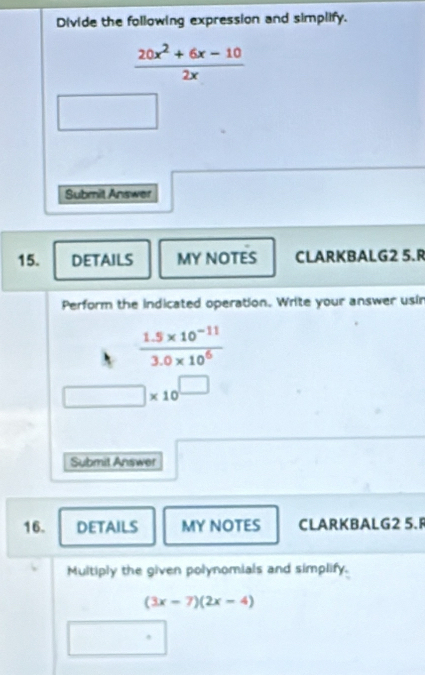 Divide the following expression and simplify.
 (20x^2+6x-10)/2x 
Submit Answer 
15. DETAILS MY NOTES CLARKBALG2 5.R 
Perform the indicated operation. Write your answer usir
 (1.5* 10^(-11))/3.0* 10^6 
□ * 10^(□)
Submit Answer 
16. DETAILS MY NOTES CLARKBALG2 5. 
Multiply the given polynomials and simplify.
(3x-7)(2x-4)