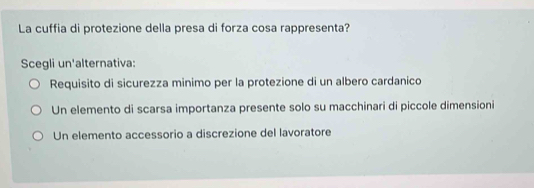 La cuffia di protezione della presa di forza cosa rappresenta?
Scegli un'alternativa:
Requisito di sicurezza minimo per la protezione di un albero cardanico
Un elemento di scarsa importanza presente solo su macchinari di piccole dimensioni
Un elemento accessorio a discrezione del lavoratore